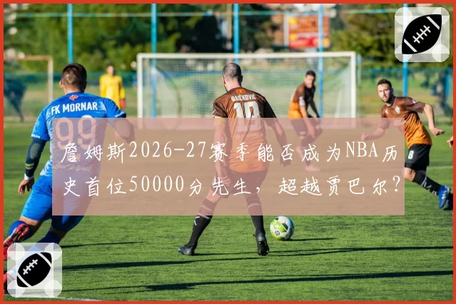 詹姆斯2026-27赛季能否成为NBA历史首位50000分先生，超越贾巴尔？