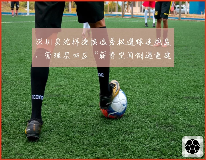 深圳卖沈梓捷换选秀权遭球迷炮轰，管理层回应“薪资空间倒逼重建”__br_