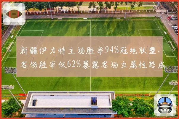 新疆伊力特主场胜率94%冠绝联盟，客场胜率仅62%暴露客场虫属性恐成争冠隐患__br_