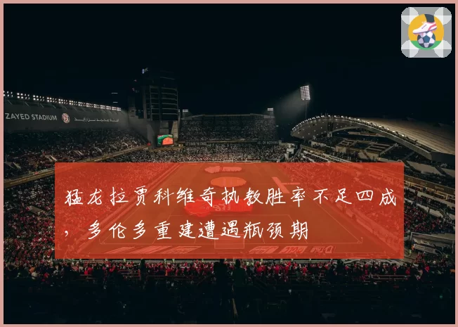 猛龙拉贾科维奇执教胜率不足四成，多伦多重建遭遇瓶颈期