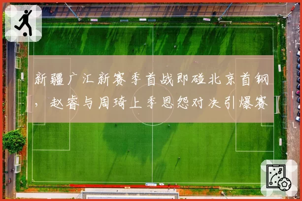 新疆广汇新赛季首战即碰北京首钢，赵睿与周琦上季恩怨对决引爆赛季揭幕__br_
