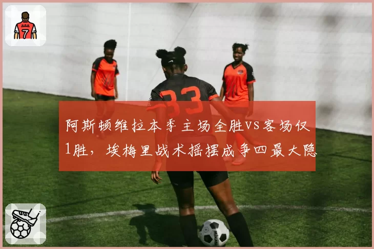 阿斯顿维拉本季主场全胜vs客场仅1胜，埃梅里战术摇摆成争四最大隐患