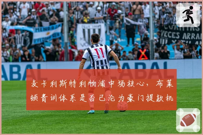 麦卡利斯特利物浦中场核心，布莱顿青训体系是否已沦为豪门提款机？