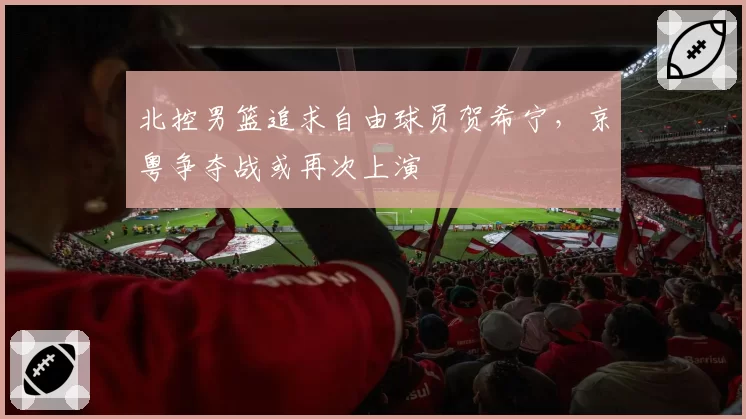北控男篮追求自由球员贺希宁，京粤争夺战或再次上演