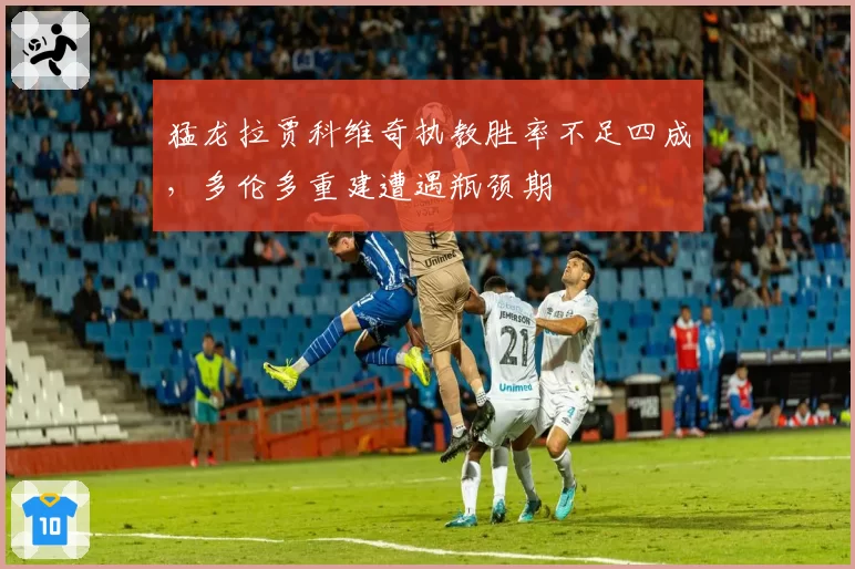 猛龙拉贾科维奇执教胜率不足四成，多伦多重建遭遇瓶颈期