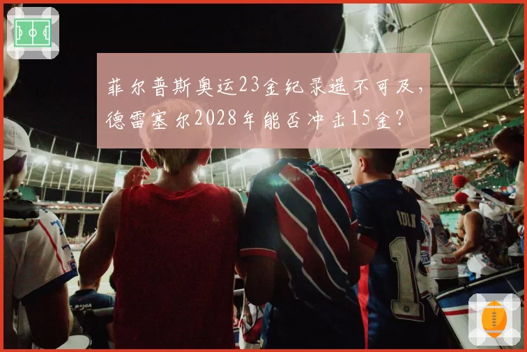 菲尔普斯奥运23金纪录遥不可及，德雷塞尔2028年能否冲击15金？