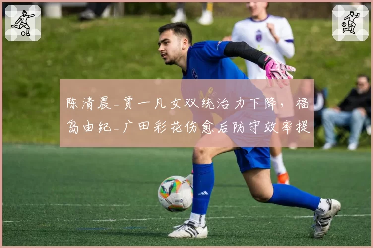 陈清晨_贾一凡女双统治力下降，福岛由纪_广田彩花伤愈后防守效率提升