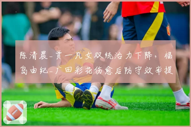 陈清晨_贾一凡女双统治力下降，福岛由纪_广田彩花伤愈后防守效率提升