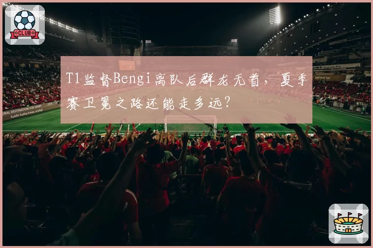 T1监督Bengi离队后群龙无首，夏季赛卫冕之路还能走多远？