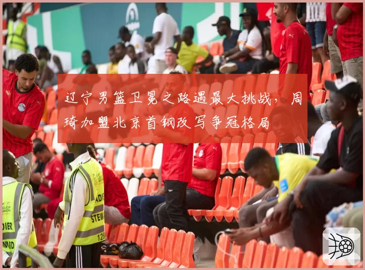 辽宁男篮卫冕之路遇最大挑战，周琦加盟北京首钢改写争冠格局