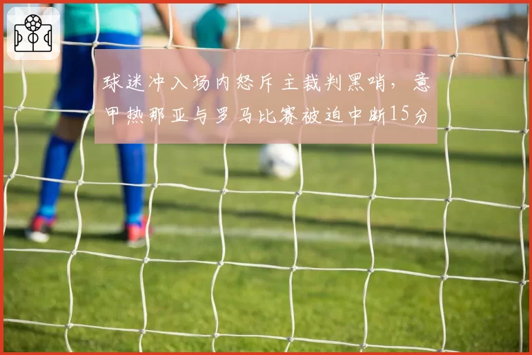 球迷冲入场内怒斥主裁判黑哨，意甲热那亚与罗马比赛被迫中断15分钟？