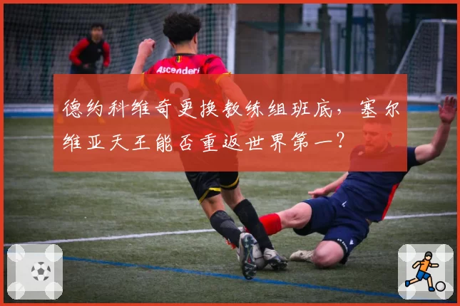 德约科维奇更换教练组班底，塞尔维亚天王能否重返世界第一？