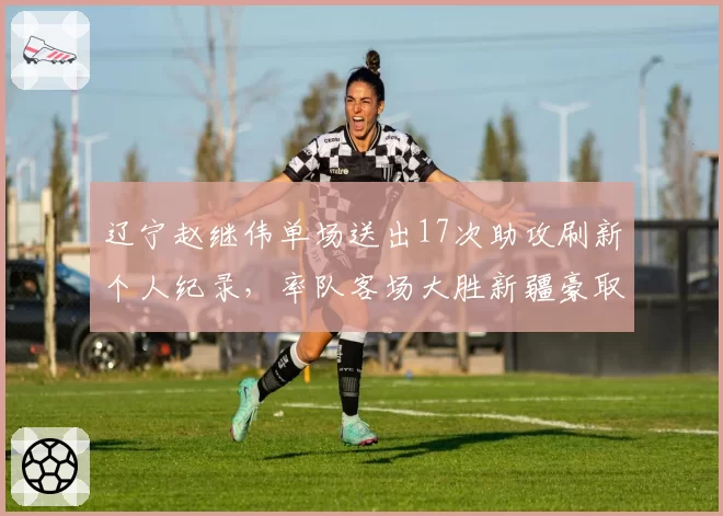 辽宁赵继伟单场送出17次助攻刷新个人纪录，率队客场大胜新疆豪取五连胜