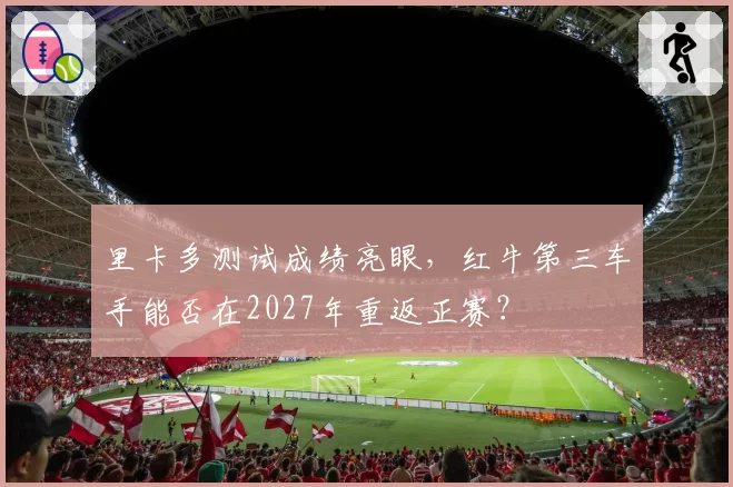 里卡多测试成绩亮眼，红牛第三车手能否在2027年重返正赛？