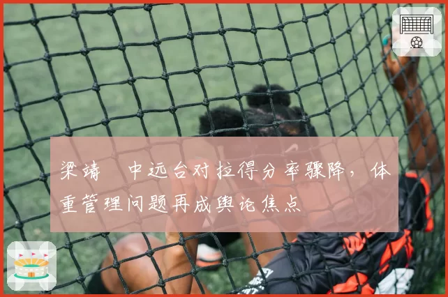 梁靖崑中远台对拉得分率骤降,体重管理问题再成舆论焦点