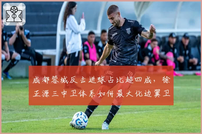 成都蓉城反击进球占比超四成，徐正源三中卫体系如何最大化边翼卫插上效率？