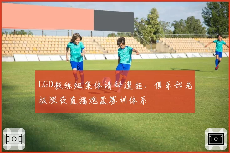 LGD教练组集体请辞遭拒,俱乐部老板深夜直播炮轰赛训体系