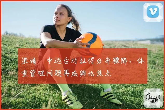 梁靖崑中远台对拉得分率骤降，体重管理问题再成舆论焦点