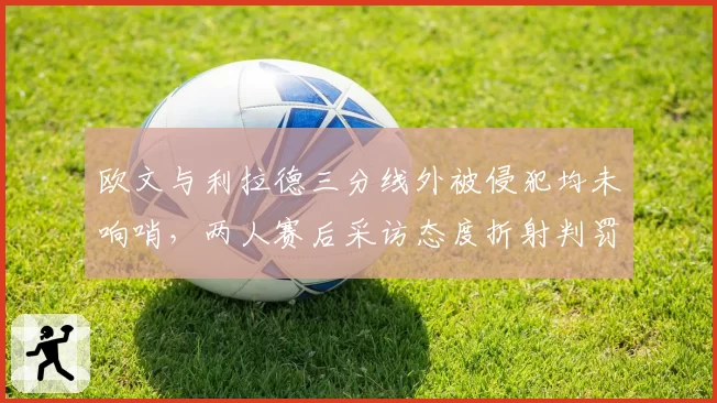 欧文与利拉德三分线外被侵犯均未响哨，两人赛后采访态度折射判罚信任危机