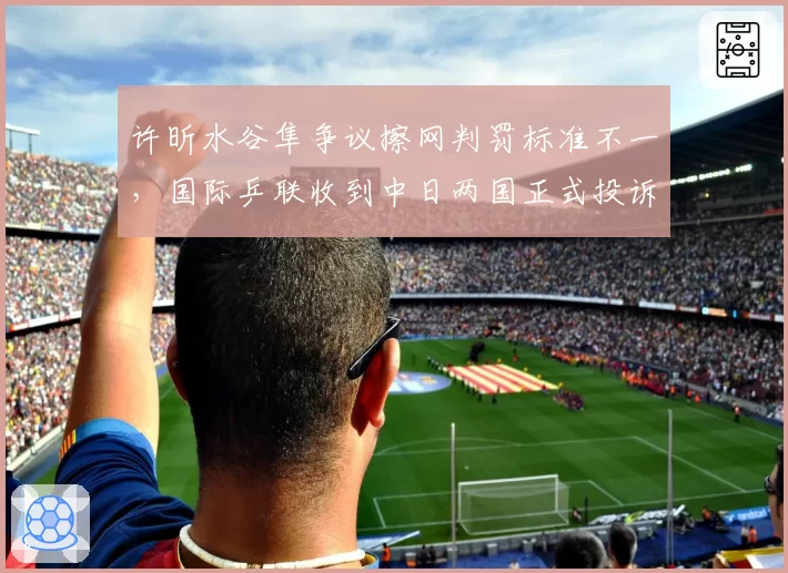 许昕水谷隼争议擦网判罚标准不一，国际乒联收到中日两国正式投诉