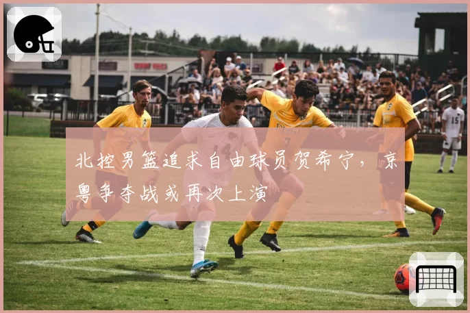 北控男篮追求自由球员贺希宁,京粤争夺战或再次上演