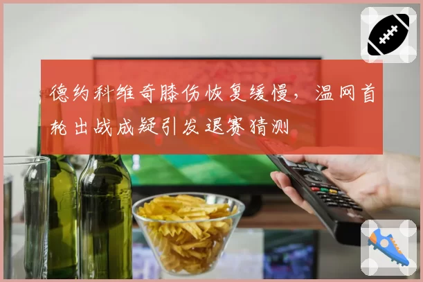 德约科维奇膝伤恢复缓慢，温网首轮出战成疑引发退赛猜测