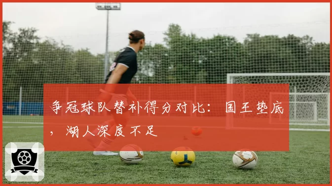 争冠球队替补得分对比：国王垫底，湖人深度不足