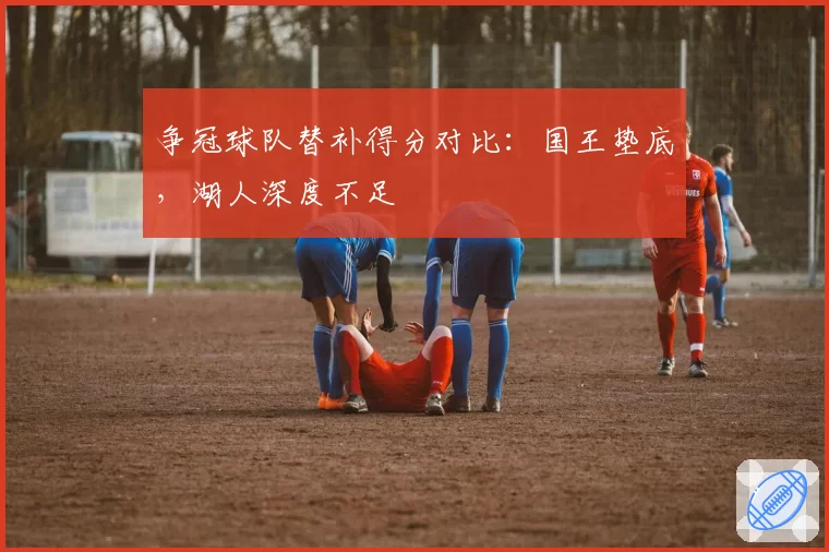 争冠球队替补得分对比：国王垫底，湖人深度不足