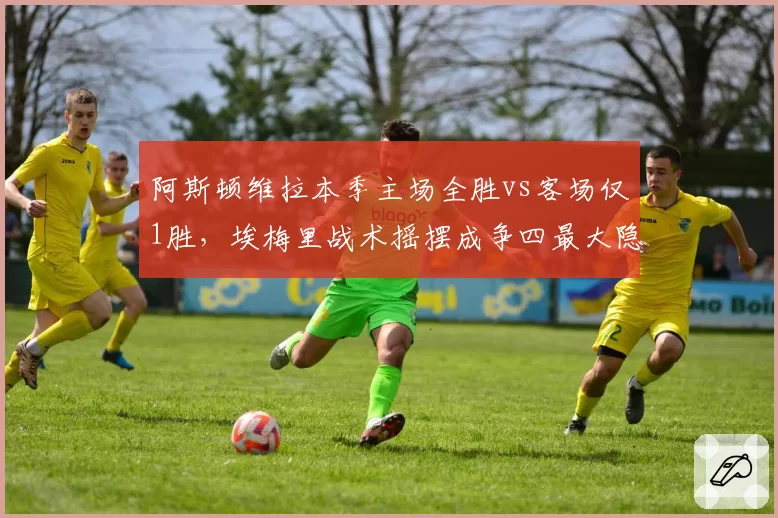 阿斯顿维拉本季主场全胜vs客场仅1胜，埃梅里战术摇摆成争四最大隐患