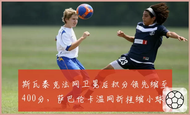 斯瓦泰克法网卫冕后积分领先缩至400分，萨巴伦卡温网折桂缩小球后差距