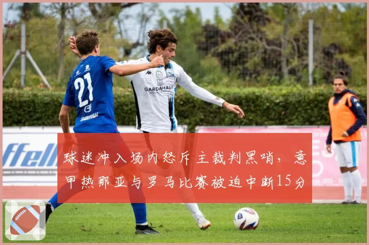球迷冲入场内怒斥主裁判黑哨，意甲热那亚与罗马比赛被迫中断15分钟？