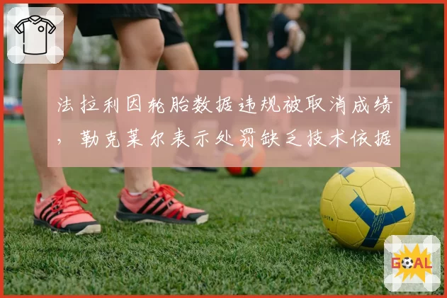 法拉利因轮胎数据违规被取消成绩,勒克莱尔表示处罚缺乏技术依据
