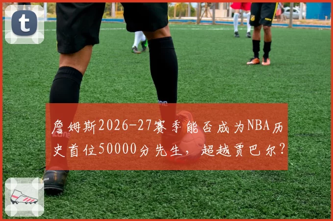 詹姆斯2026-27赛季能否成为NBA历史首位50000分先生,超越贾巴尔?