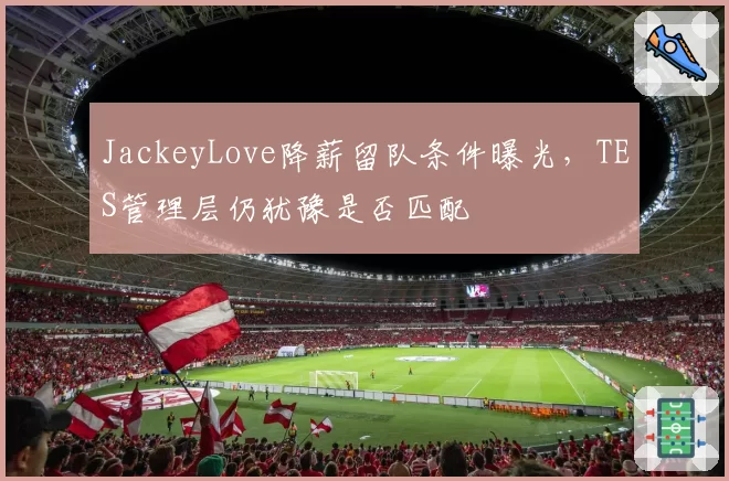 JackeyLove降薪留队条件曝光,TES管理层仍犹豫是否匹配