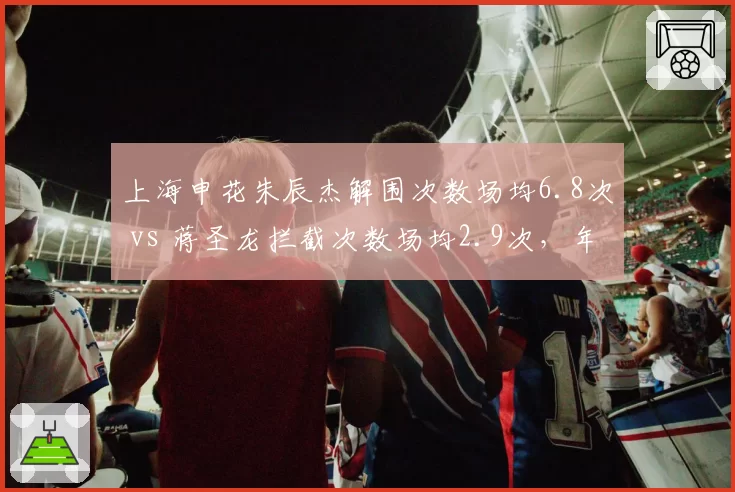 上海申花朱辰杰解围次数场均6.8次 vs 蒋圣龙拦截次数场均2.9次,年轻中卫成长轨迹对比