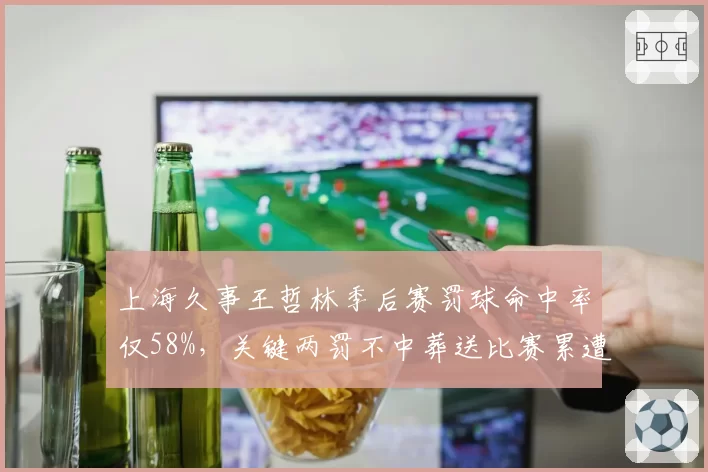上海久事王哲林季后赛罚球命中率仅58%，关键两罚不中葬送比赛累遭批评