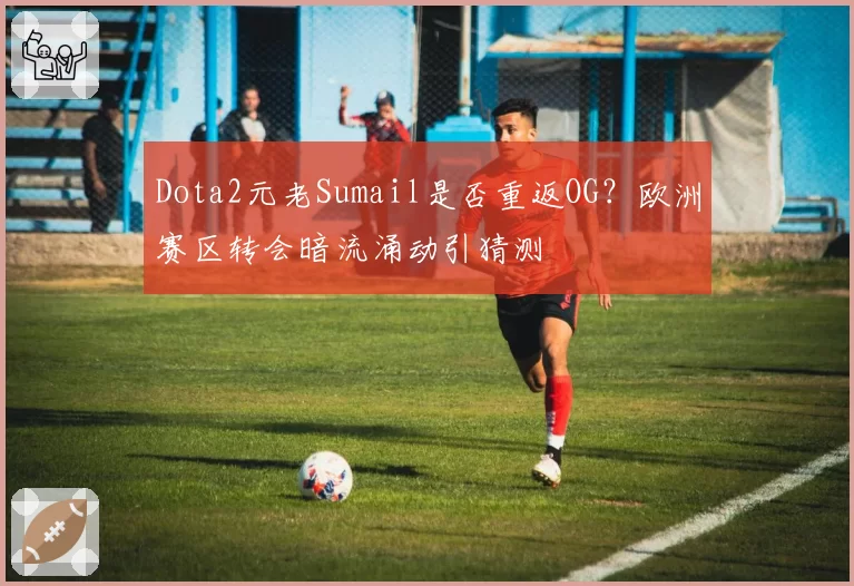 Dota2元老Sumail是否重返OG？欧洲赛区转会暗流涌动引猜测