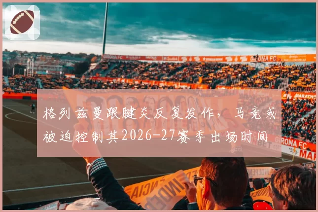 格列兹曼跟腱炎反复发作，马竞或被迫控制其2026-27赛季出场时间