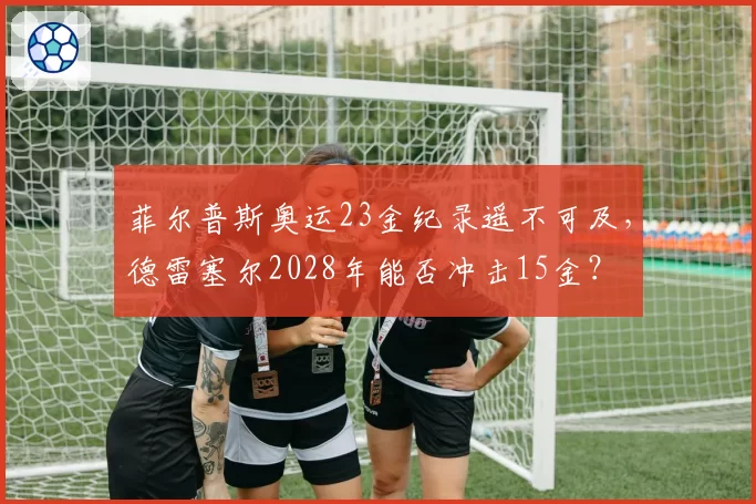 菲尔普斯奥运23金纪录遥不可及,德雷塞尔2028年能否冲击15金?