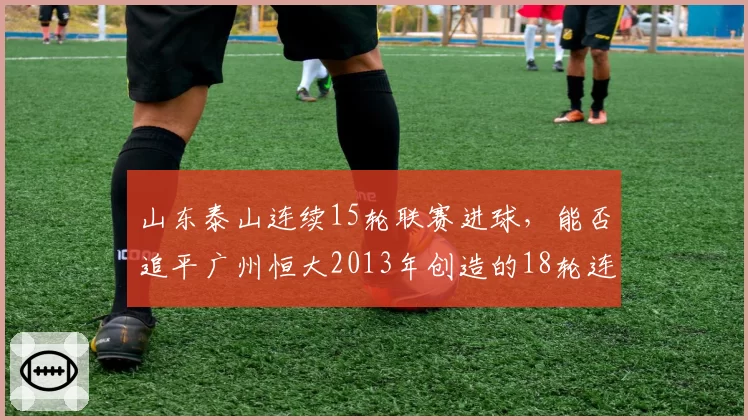 山东泰山连续15轮联赛进球，能否追平广州恒大2013年创造的18轮连续进球纪录？