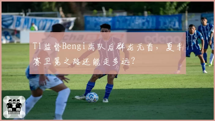 T1监督Bengi离队后群龙无首，夏季赛卫冕之路还能走多远？