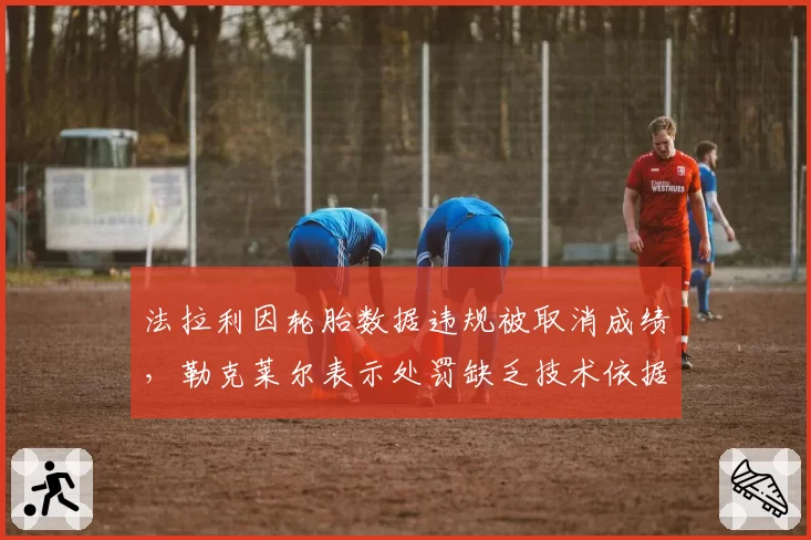 法拉利因轮胎数据违规被取消成绩,勒克莱尔表示处罚缺乏技术依据